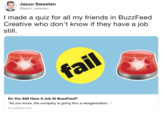 Jason Sweeten @jason_sweeten I made a quiz for all my friends in BuzzFeed Creative who don't know if they have a job still. Do You Still Have A Job At BuzzFeed? As you know, the company is going thru a reorganization... buzzfeed.com