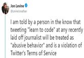 Jon Levine @LevineJonatharn I am told by a person in the know that tweeting "learn to code" at any recently laid off iournalist will be treated as abusive behavior" and is a violation Twitter's Terms of Service