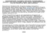 GOVERNOR CUOMO ISSUES CONSUMER ALERT ON FACETIME BUG THAT REPORTEDLY LETS PEOPLE SPY ON USERS Governor Andrew M. Cuomo today issued a consumer alert warning New Yorkers about a bug in the Apple FaceTime app that reportedly allows users to receive audio and video from the device of the person they are calling even before the person has accepted or rejected the call. The Governor advised Face Time users to temporarily disable the app until Apple issues a fix "The FaceTime bug is an egregious breach of privacy that puts New Yorkers at risk," Governor id. "In New York, we take consumer omo sa rights very seriously and I am deeply concerned by this irresponsible bug that can be exploited for unscrupulous purposes. In light of this bug, I advise New Yorkers to disable their FaceTime app until a fix is made available, and l urge Apple to release the fix without delay." According to media reports, the Face Time bug exists on OS devices running iOS 12.1 or later. Users can temporarily disable the FaceTime app until a fix is released. To disable the app, open settings, select FaceTime and then shift the button to the off position