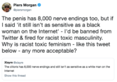 Piers Morgan @piersmorgan The penis has 8,000 nerve endings too, but if l said 'it still isn't as sensitive as a black woman on the Internet'- I'd be banned from Twitter &fired for racist toxic masculinity. Why is racist toxic feminism - like this tweet below - any more acceptable? Xlayre @xlayre The clitoris has 8,000 nerve endings and still isn't as sensitive as a white man on the Internet Show this thread