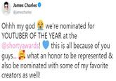 James Charles Tweet James Charles @jamescharles Ohhh my god we're nominated for YOUTUBER OF THE YEAR at the @shortyawards! this is all because of you guys... what an honor to be represented & also be nominated with some of my favorite creators as well!