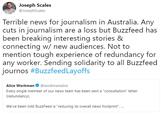 Joseph Scales @JosephScales Terrible news for journalism in Australia. Any cuts in journalism are a loss but Buzzfeed has been breaking interesting stories & connecting w/ new audiences. Not to mention tough experience of redundancy for any worker. Sending solidarity to all Buzzfeed journos #Buzzfeed Layoffs Alice Workman@workmanalice Every single member of our news team has been sent a "consultation" letter (redundancy). We've been told BuzzFeed is "reducing its overall news footprint"...