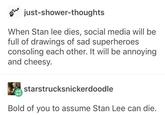 just-shower-thoughts When Stan lee dies, social media will be full of drawings of sad superheroes consoling each other. It will be annoying and cheesy. starstrucksnickerdoodle Bold of you to assume Stan Lee can die.