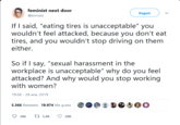 feminist next door @emrazz Seguir If I said, "eating tires is unacceptable" you wouldn't feel attacked, because you don't eat tires, and you wouldn't stop driving on them either. So if I say, "sexual harassment in the workplace is unacceptable" why do you feel attacked? And why would you stop working with women? 19:38 28 ene. 2019 5.366 Retweets 19.974 Me gusta 9e 8 206 t5,4 20K