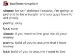 basiltonsnowpitch simon: for self-defense reasons, i'm going to pretend to be a burglar and you guys have to act wisely penny: okay baz: sure simon: if you want to live give me all your money penny: bold of you to assume that i have money baz: bold of you to assume i want to live