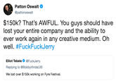 Patton Oswalt @pattonoswalt $150k? That's AWFUL. You guys should have lost your entire company and the ability to ever work again in any creative medium. Oh well, #FuckFuckJerry Elliot TebeleFuckJerry Replying to @BobbyVindaL00 We lost over $150k working on Fyre Festival.