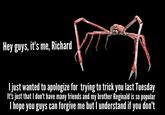 Hey guys, it's me, Richard ljust wanted to apologize for trying to trick you last Tuesday It's just that l don't have many friends and my brother Reginald is so popular l hope you guys can forgive me but l understand if you don't