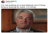 Kathy Griffin @kathygriffin I'm not putting on a fyre festival, but if Andy King is looking for work, I'm hiring. andl got to his office, fully prepared to suck his d---.