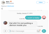 Sara @spookedsara Follow Replying to @kellicopter Sunday, January 27, 2019 I want a baby 12:44 PM Eat s--- l'm not putting a demon inside you 12:45 PM +Enter message