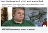 Yup, looks about what was expected Steven Pruitt has made nearly 3 million edits on Wikipedia and written 35,000 original articles - all for free CBSNEWS.COM Meet the man behind a third of what's on Wikipedia