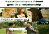 Reaction when a friend gets in a relationship GIRLS OMG, I'm so happy for you GUYS guacamole n---- penis