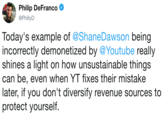 Philip DeFranco @PhillyD Today's example of @ShaneDawson being incorrectly demonetized by @Youtube really shines a light on how unsustainable things can be, even when YT fixes their mistake later, if you don't diversify revenue sources to protect yourself.