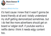 AA Shane Dawson @shanedawson Replying to @PhillyD@YouTube t's hard cause i knew that it wasn't gonna be brand friendly at all and i totally understand my stuff getting demonetized sometimes. but i do feel like more advertisers should get on board w/ edgier stuff. if youtube wants a netflix demo i think it needs edgy content too.