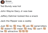 Shreyas @fakeshreyas Ted Bundy was hot John Wayne Gacy Jr was bae Jeffery Dahmer looked like a snack Jack the Ripper was a zaddy Justbctheyaserial killers doesn'ttheycan't be attractive