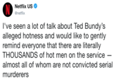 Netflix US Ф @netflix l've seen a lot of talk about Ted Bundy's alleged hotness and would like to gently remind everyone that there are literally THOUSANDS of hot men on the servicee almost all of whom are not convicted serial murderers