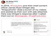 Vic Berger IV @VicBergerlV In 2016, #FuckJerry and their chief content officer James Ryan Ohliger aka "Krispyshorts" stole a bunch of my videos and posted as their own with ads attached Here was Ohliger's response after l called them out on @instagram. #FuckFuckJerry April 1, 2016 at 4:43 PM vicbergeriv vicbergeriv @krispyshorts seems like a great guy Hey either delete my Ted Cruz video or give me credit. What the f--- man? View all 29 comments nomiparpar Haha blocked me randytutelage Half his posts are stolen, the other half are original unfunny product placements. o Today at 9:06 AM edgybecool @krispyshorts has always been annoying prick. Sorry this keeps happening to you. krispyshorts Shut up. Liked by m.walbert and 135 others APRIL 3, 2016 Add a comment...