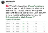 Megh Wright @megh_wright Whoa! Interesting #FuckFuckJerry update, per a helpful source who sent me this tip. Today, the FJ Instagram account deleted 260 posts! Last column is new media uploads/removals, cc @timheidecker @VicBergerlV @pattonoswalt 2019-01-20 Sun 823 14,305,432 14,319,406 14,330,319 14,342,126 14,360,439 14,368,739 14,370,516 5,362 5,363 5,367 5,372 5,375 5,377 5,117 +5657 823 824 826 826 2019-01-21 Mon +13974 2019-01-23 Wed +10913 +4 2019-01-25 Fri +11807 +2 2019-01-27 Sun +18313 2019-01-28 Mon +8300 827 2019-01-30 Wed 828 -260