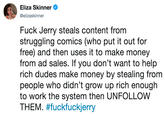 Eliza Skinner @elizaskinner F--- Jerry steals content from struggling comics (who put it out for free) and then uses it to make money from ad sales. If you don't want to help rich dudes make money by stealing from people who didn't grow up rich enough to work the system then UNFOLLOW THEM. #fuckfuckierry