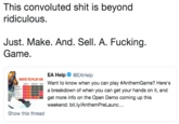 This convoluted s--- is beyond ridiculous. Just. Make. And. Sell. A. F------. Game. WAYS TO PLAY AN Help@EAHel Want to know when you can play #AnthemGame? Here's a breakdown of when you can get your hands on it, and get more info on the Open Demo coming up this weekend: bit.ly/AnthemPreLaunc... Show this thread