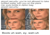 airport security: you're not allowed to take bottled water with you on the plane me: puts bottle in ziploc bag airport security: sin cos tan 2s a+be+ Bools uh wah, ey, wah-uh