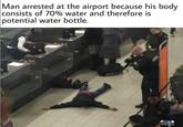 Man arrested at the airport because his body consists of 70% water and therefore is potential water bottle.