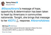 Nancy Pelosi O @SpeakerPelosi @StaceyAbrams's message of hope, opportunity & determination has been taken to heart by Americans in communities nationwide. Tonight, she brings that message to her #SOTU-response. #AbramsAddress NBC News@NBCNews LIVE: Stacey Abrams delivers Democratic response to State of the Union. nbcnews.to/SOTU #SOTU-pscp.tv/w/1 nAKEyRRepVKL Show this thread