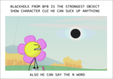 BLACKHOLE FROM BFB IS THE STRONGEST OBJECT SHOW CHARACTER CUZ HE CAN SUCK UP ANYTHING ALSO HE CAN SAY THE N WORD