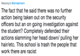 Replying to @iamdejmilann The fact that he said there was no further action being taken out on the security officers but an on going investigation against the student? Completely defended their actions slamming her head down/ pulling her hair/etc. This school is trash the people that work there are racist