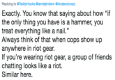 Replying to @TeddyHooks @iamdejmilann @kindanotcrazy Exactly. You know that saying about how "if the only thing you have is a hammer, you treat everything like a nail." Always think of that when cops show up anywhere in riot gear. If you're wearing riot gear, a group of friends chatting looks like a riot. Similar here,