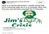 dogs wont save us from this hell @sawngswjerkc Follow here s a meme generator i made using the jim's mowing logo so if ur a fuckign idiot like me you can amuse yourself for 5 minutes Jim'5 Crisis Jim's Meme Generator A meme generator for the discerning mower. rmit-jc.github.io 7:24 PM -5 Feb 2019