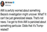 Bill Kristol @BillKristol AMI is awfully worried about somethingg Bezos's investigation might uncover. What? It can't be just generalized sleaze. That's not news. l've got to think AMI is panicked about something particular. Odds that it's Trump- related?