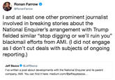 Ronan Farrow @RonanFarrow I and at least one other prominent journalist involved in breaking stories about the National Enquirer's arrangement with Trump fielded similar "stop digging or we'll ruin you" blackmail efforts from AMI. (I did not engage as I don't cut deals with subjects of ongoing reporting.) Jeff Bezos Ф @JeffBezos l've written a post about developments with the National Enquirer and its parent company, AMI. You can find it here: medium.com/@jeffreypbezos...