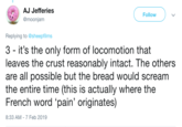 AJ Jefferies @moonjam Follow Replying to @sheepfilms 3 - it's the only form of locomotion that leaves the crust reasonably intact. The others are all possible but the bread would scream the entire time (this is actually where the French word 'pain' originates) 8:33 AM-7 Feb 2019