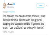 -Boulet- @Bouletcorp Follow Replying to @sheepfilms The second one seems more efficient, plus there is minimal friction with the ground keeping the baguette edible (if you cut the ends. "Les croûtons" as we say in french.) 1:00 PM-7 Feb 2019