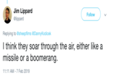 Jim Lippard @lippard Follow Replying to @sheepfilms @DannyKodicek l think they soar through the air, either like a missile or a boomerang 11:11 AM- 7 Feb 2019