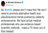 Dr Michelle Dickinson @medickinson No @netflix please don't make this! We don't need to promote alternative health and pseudoscience trends pushed by celebrity endorsements. We have actual medical professionals who use evidence based scientific methods-make a TV show out of that instead!