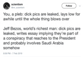 scientism @mr_scientism Follow You, a pleb: d--- pics are leaked, lays low for awhile until the whole thing blows over Jeff Bezos, world's richest man: d--- pics are leaked, writes essay implying they're part of a conspiracy that reaches to the President and probably involves Saudi Arabia somehow 8:58 PM-7 Feb 2019