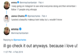 emma @emmachamberlain Feb 4 i keep going on instagram to see what everyones doing and then remember i follow 17 people omg whoops James Charles@jamescharles Feb 4 I posted a beautiful makeup look today but u emma @emmachamberlain Replying to @jamescharles ill go check it out anyways. because i love u! 1:07 PM-4 Feb 2019