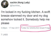 I'm Locked in My F------ Kitchen sachin (¥ung Lady) @SachMan I'm locked in my f------ kitchen. A swift breeze slammed my door and my dog somehow locked it. Somebody help me please 5:06pm 17 Mar 2017 Twitter for SAMSUNG Smart Fridg 7 LIKES