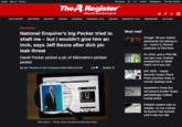 Log in Sign up Forums Serverless M CLL Events Whitepapers The Next Platform TheA Register Biting the hand that feeds IT In DATA CENTRESOFTWARE SECURITY DEVOPS BUSINESS PERSONAL TECH SCIENCE EMERGENT TECH BOOTNOTES LECTURES Bootnotes Most read National Enquirer's big P----- tried to shaft me - but I wouldn't give him an inch, says Jeff Bezos after d--- pic leak threat Google: All your leaked passwords are belong to us-here's a Chrome extension to find them Its 2019, and a PNG file David P----- picked a pic of billionaire's pickled p----- By lain Thomson in San Francisco 8 Feb 2019 at 01:03 can pwn your Android smartphone or tablet Patch me if you can 116SHARE RIP, RDP... nearly: Security house Check Point punches holes in remote desktop tools Sysadmin's three-line Next 17 EE 'annoyance-buster busts $34.2 painstakingly crafted crucial policy CEO and Souce Reliable system was so reliable, no one noticed its licence had expired... until it was too late Pobes Vide Hard stance Bezos shows his balls by exposing P-----