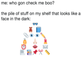 me: who gon check me boo? the pile of stuff on my shelf that looks like a face in the dark: O0