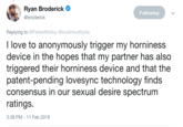 Get our horny chakras aligned Ryan Broderick @broderick CI Following Replying to @ParkerMolloy @loudmouthjulia I love to anonymously trigger my horniness device in the hopes that my partner has also triggered their horniness device and that the patent-pending lovesync technology finds consensus in our sexual desire spectrum ratings. 3:38 PM-11 Feb 2019