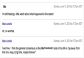 Sunday, June 10, 2012 at 7:37pm EDT i'm still feeling a little weird about what happened in the desert Sunday, June 10, 2012 at 7:37pm EDT Max Landis oh, no worries. Max Landis Feel free. I think the general consensus on the Sunday, June 10, 2012 at 7:37pm EDT side of my life is "go away from this for a long, long time, maybe forever"