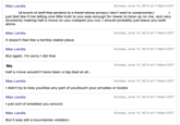 Max Landis Sunday, June 10, 2012 at 7:39pm EDT just feel like if me telling one little truth to you was enough for friend to blow up on me, and very drunkenly making half a move on you creeped you out, I should probably just leave you both alone. Max Landis It doesn't feel like a terribly stable place Max Landis But again, I'm sorry I did that. Sunday, June 10, 2012 at 7:39pm EDT Sunday, June 10, 2012 at 7:39pm EDT Sunday, June 10, 2012 at 7:40pm EDT half a move wouldn't have been a big deal at all... Max Landis I didn't try to kiss you/kiss any part of you/touch your privates or boobs Max Landis Ijust sort of wrestled you around. Sunday, June 10, 2012 at 7:40pm EDT Sunday, June 10, 2012 at 7:40pm EDT Max Landis Sunday, June 10, 2012 at 7:40pm EDT But it was still a boundaries violation