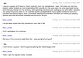 Sunday, June 10, 2012 at 7:45pm EDT I dunno I guess all I'll say is, if you look at it from my perspective, i was 100 miles out into the desert, really f----- up, you've got about 50 pounds on me, you were my only way back home, and i felt your boner on me and you were pinning me down and pulling up my shirt after i already ran away twice and said no. at a certain point i accepted that if you really wanted to hurt me i wouldn't be able to stop it, and i know that wasn't your intention and that you were just playing around and that all of that probably did not occur to you Sunday, June 10, 2012 at 7:45pm EDT Max Landis I've got way more than fifty pounds on you, first of all. Max Landis And I apologize for my boner. Sunday, June 10, 2012 at 7:45pm EDT Max Landis Sunday, June 10, 2012 at 7:45pm EDT Did you in the moment really feel like I was going to hurt you? Sunday, June 10, 2012 at 7:46pm EDT I don't know. I guess I didn't expect anything like that to begin with Max Landis Sunday, June 10, 2012 at 7:47pm EDT Yeah, I got my signals really crossed.