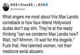 @scottderrickson What angers me most about this Max Landis comeback is how faux-liberal Hollywood dudes don't say s---. They're at the ready thinking "can we condemn Max Landis now? Wait, no? Mmmm, l'll wait for the dogpile," F--- that. Hire talented women, not their mediocre serial abusers
