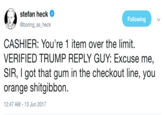 Trump Reply Guy stefan heck Ф @boring_as_heck Following CASHIER: You're 1 item over the limit VERIFIED TRUMP REPLY GUY: Excuse me, SIR, I got that gum in the checkout line, you orange shitgibbon. 2:47 AM-13 Jun 2017