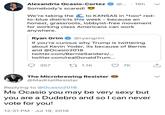 AOC Reply Guy Alexandria Ocasio-Cortez @.. 16h Somebody's scared! We're taking the to KANSAS in *two* red to-blue districts this week - because an honest, grassroots, lobbyist-free movement for working class Americans can work anywhere Ryan Grim@ryangrim If you're curious why Trump is twittering about Kevin Yoder, its because of Bernie and @Ocasio2018 twitter.com/BernieSanders/.. twitter.com/realDonaldTrum... 357 1.1K7K The Microbrewing Resister @MadHatResister Replying to @Ocasio2018 Ms Ocasio you may be very sexy but you are a Dudebro and sol can never vote for you! 12:31 PM Jul 19, 2018