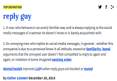 Reply Guy TOP DEFINITION reply guy 1. A man who behaves in an overly familiar way and is always replying to the social media messages of a woman he doesn't know or is barely acquainted with. 2. An annoying man who replies to social media messages, in general - whether this annoyance is due to a perceived know-it-all attitude, excessive familiarity, banal arguments that the annoyed user doesn't feel compelled to reply to again and again, or violation of some imagined pecking order. Mental health improves 120% when reply guys are blocked or muted by Esther Lolstein December 20,2018