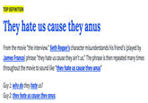TOP DEFINITION They hate us cause they anus From the movie "the interview." Seth Rogan's character misunderstands his friend's (played by James Franco) phrase "they hate us cause they ain't us." The phrase is then repeated many times throughout the movie to sound like "they hate us cause they anus" Guy 1: why do they hate us? Guy 2: they hate us cause they anus.